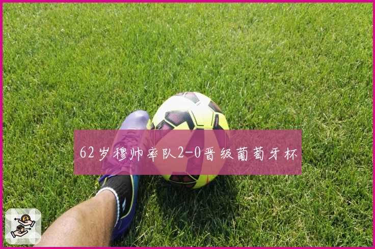 62岁穆帅率队2-0晋级葡萄牙杯