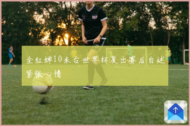 全红婵10米台世界杯复出赛后自述紧张心情