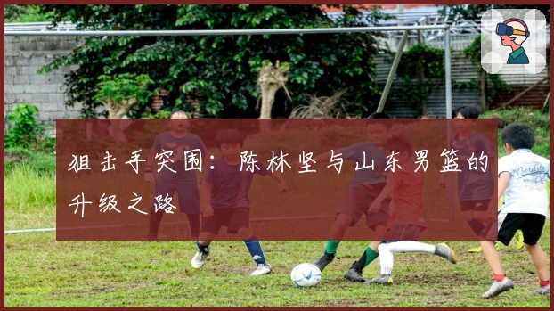 狙击手突围：陈林坚与山东男篮的升级之路