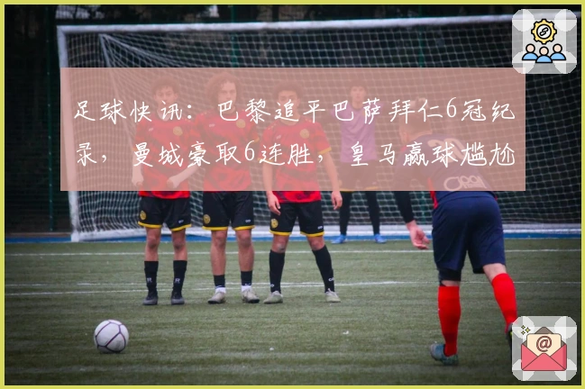 足球快讯:巴黎追平巴萨拜仁6冠纪录,曼城豪取6连胜,皇马赢球尴尬