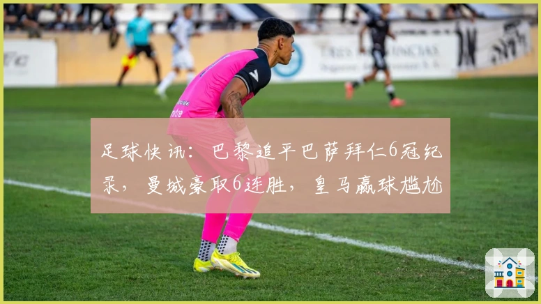 足球快讯：巴黎追平巴萨拜仁6冠纪录，曼城豪取6连胜，皇马赢球尴尬