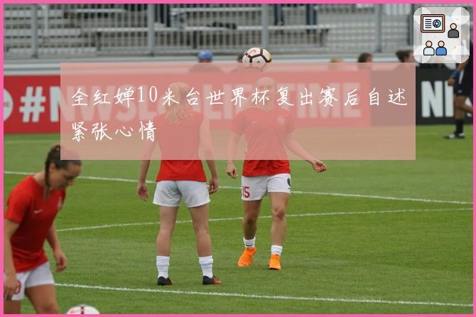全红婵10米台世界杯复出赛后自述紧张心情
