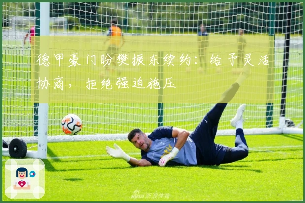 德甲豪门盼樊振东续约：给予灵活协商，拒绝强迫施压