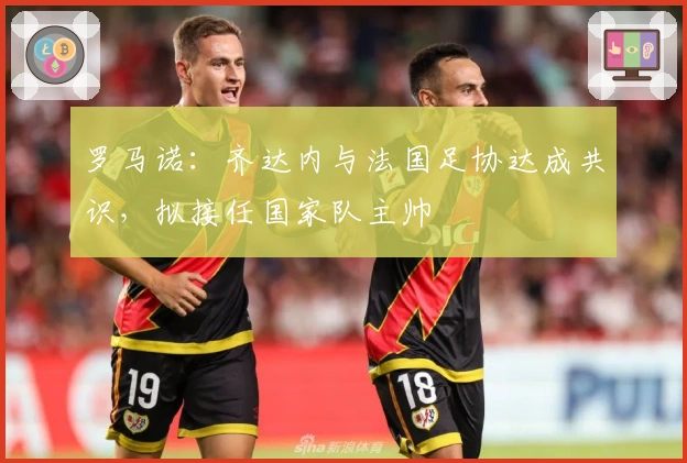 罗马诺：齐达内与法国足协达成共识，拟接任国家队主帅