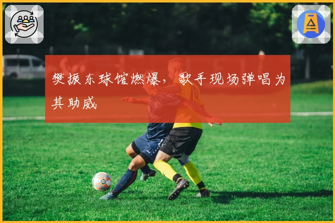 樊振东球馆燃爆，歌手现场弹唱为其助威