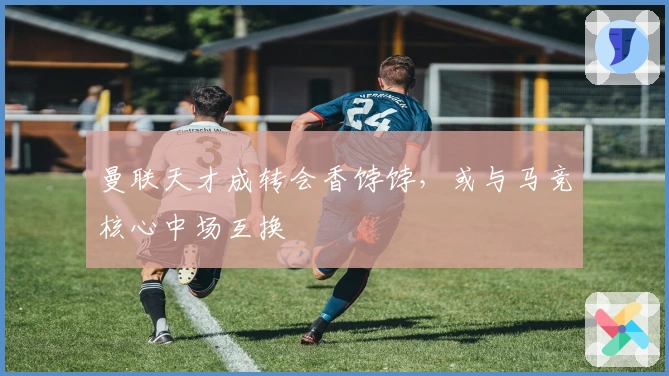 曼联天才成转会香饽饽，或与马竞核心中场互换