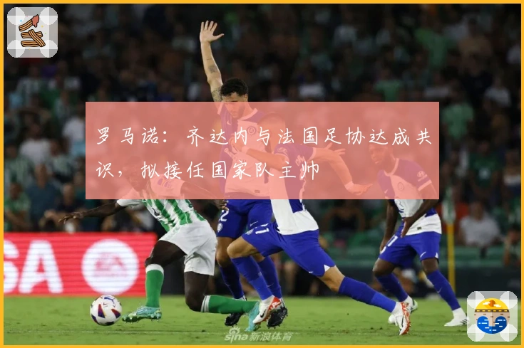 罗马诺：齐达内与法国足协达成共识，拟接任国家队主帅