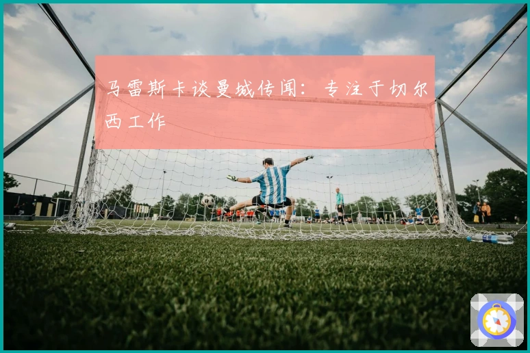 马雷斯卡谈曼城传闻：专注于切尔西工作