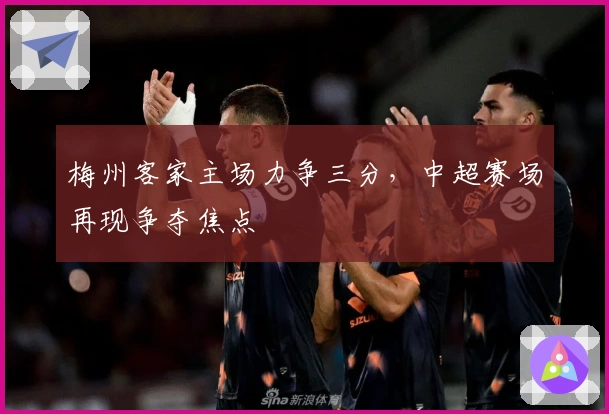 梅州客家主场力争三分，中超赛场再现争夺焦点